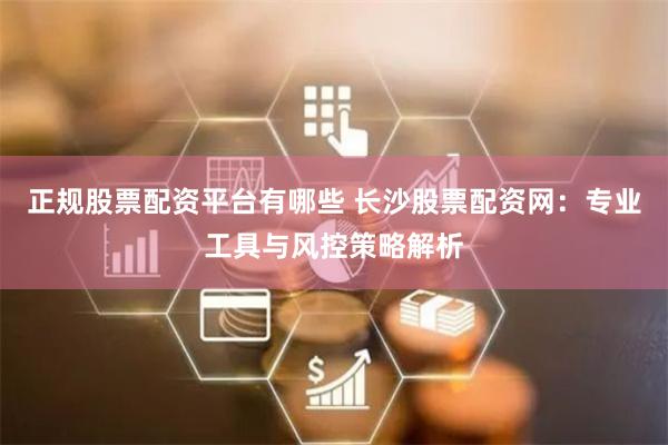 正规股票配资平台有哪些 长沙股票配资网：专业工具与风控策略解析